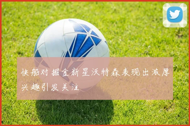 快船对掘金新星沃特森表现出浓厚兴趣引发关注