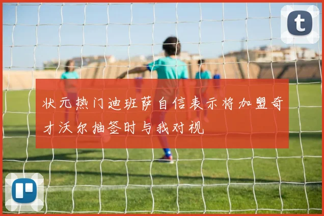 状元热门迪班萨自信表示将加盟奇才沃尔抽签时与我对视