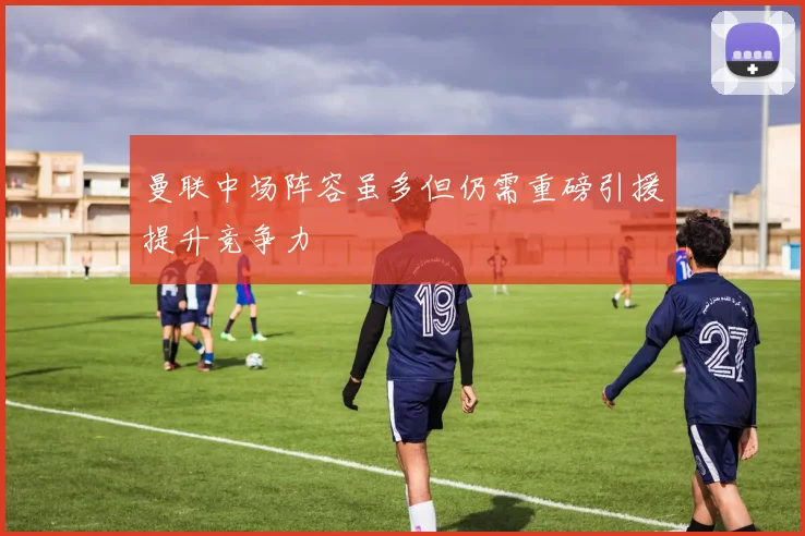 曼联中场阵容虽多但仍需重磅引援提升竞争力