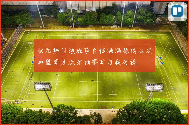 状元热门迪班萨自信满满称我注定加盟奇才沃尔抽签时与我对视