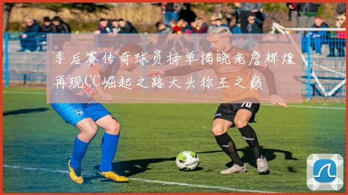 季后赛传奇球员榜单揭晓老詹辉煌再现CC崛起之路大头称王之巅