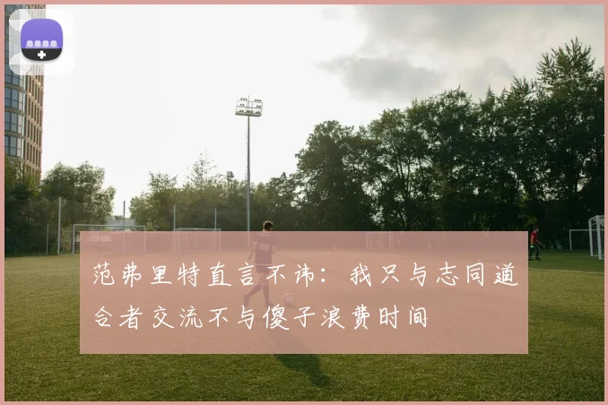 范弗里特直言不讳：我只与志同道合者交流不与傻子浪费时间