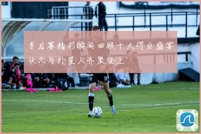 季后赛精彩瞬间回顾十大得分盛宴状元与外星人齐聚场上