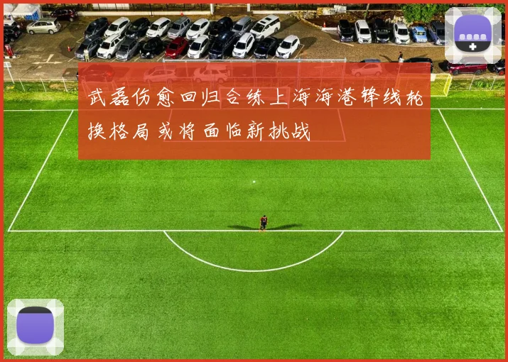 武磊伤愈回归合练上海海港锋线轮换格局或将面临新挑战