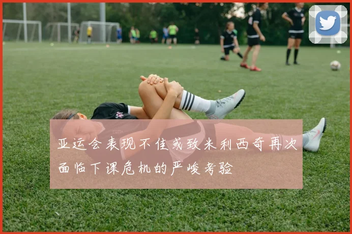 亚运会表现不佳或致米利西奇再次面临下课危机的严峻考验