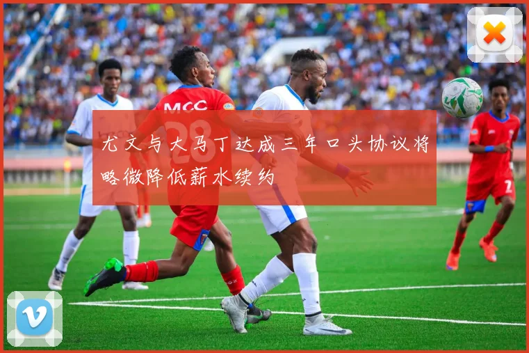尤文与大马丁达成三年口头协议将略微降低薪水续约