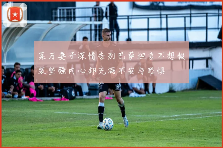 莱万妻子深情告别巴萨坦言不想假装坚强内心却充满不安与恐惧