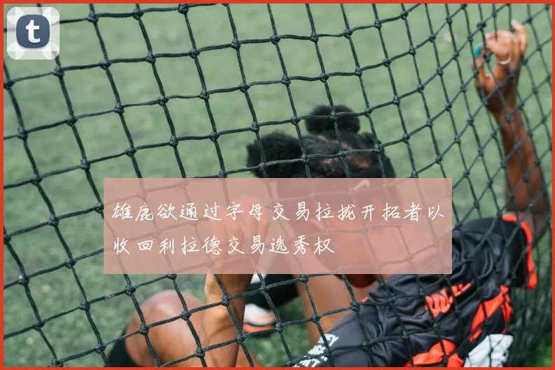雄鹿欲通过字母交易拉拢开拓者以收回利拉德交易选秀权