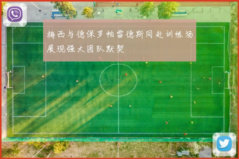梅西与德保罗帕雷德斯同赴训练场展现强大团队默契