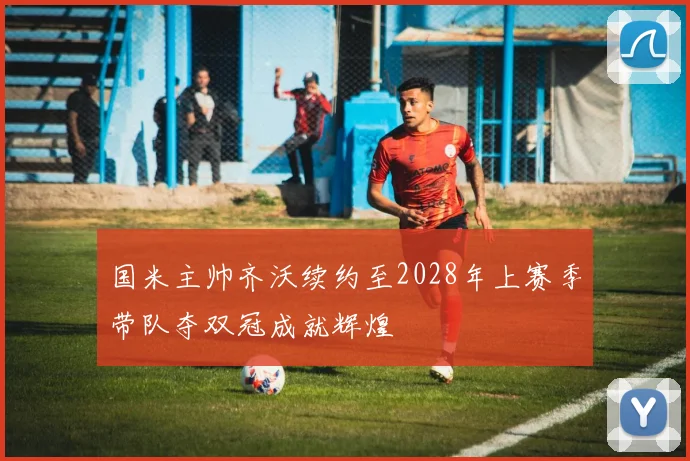 国米主帅齐沃续约至2028年上赛季带队夺双冠成就辉煌
