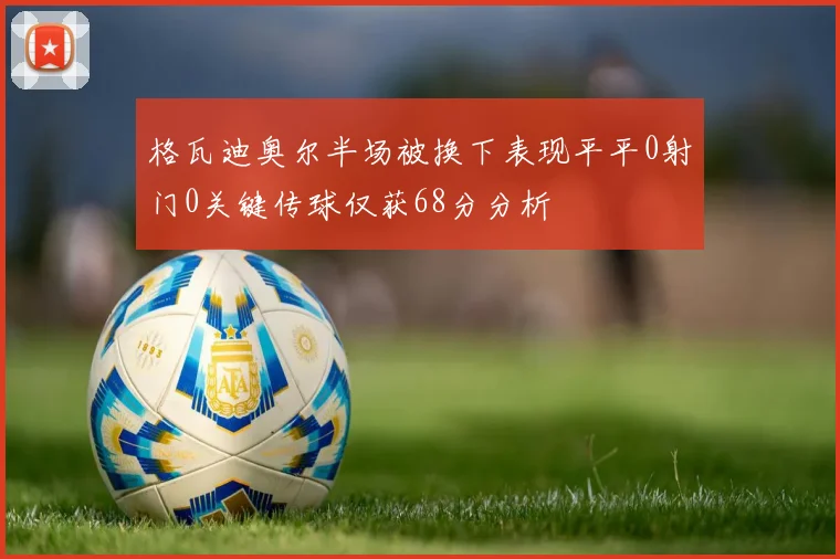 格瓦迪奥尔半场被换下表现平平0射门0关键传球仅获68分分析