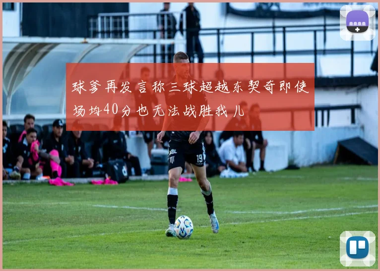 球爹再发言称三球超越东契奇即使场均40分也无法战胜我儿
