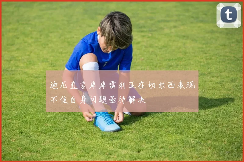 迪尼直言库库雷利亚在切尔西表现不佳自身问题亟待解决