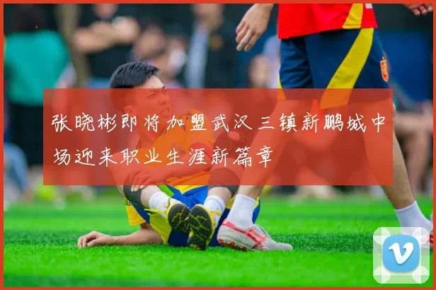 张晓彬即将加盟武汉三镇新鹏城中场迎来职业生涯新篇章