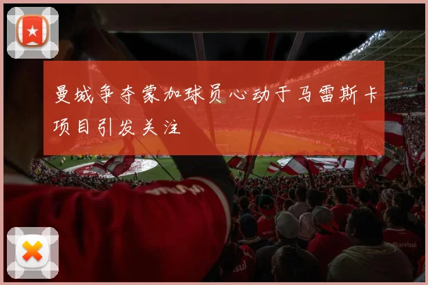 曼城争夺蒙加球员心动于马雷斯卡项目引发关注