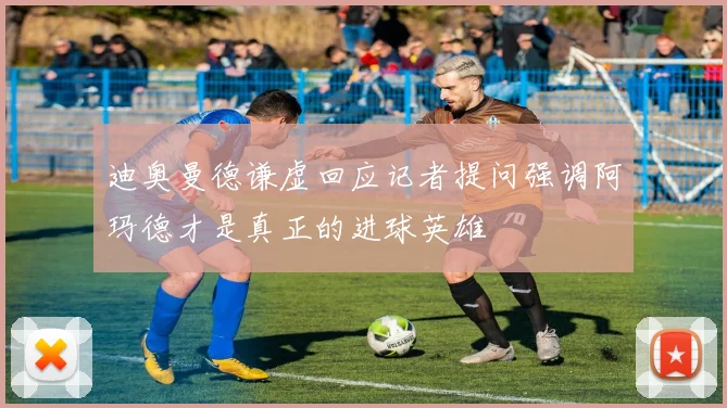 迪奥曼德谦虚回应记者提问强调阿玛德才是真正的进球英雄