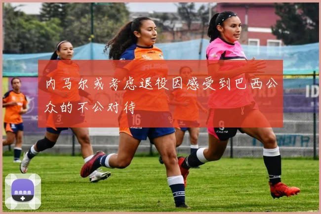 内马尔或考虑退役因感受到巴西公众的不公对待